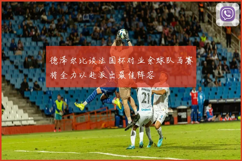 德泽尔比谈法国杯对业余球队马赛将全力以赴派出最佳阵容