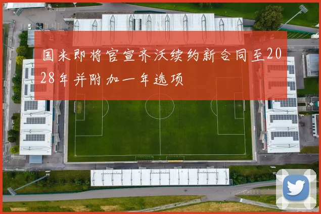 国米即将官宣齐沃续约新合同至2028年并附加一年选项