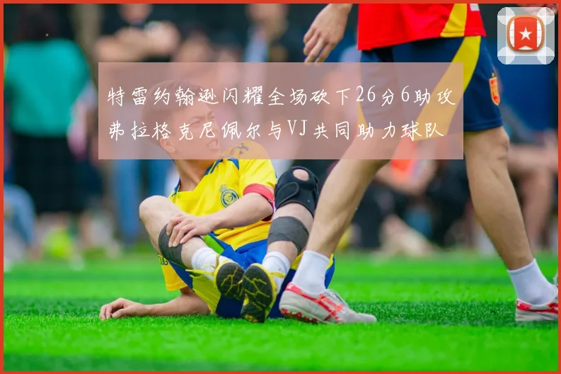 特雷约翰逊闪耀全场砍下26分6助攻弗拉格克尼佩尔与VJ共同助力球队表现出色