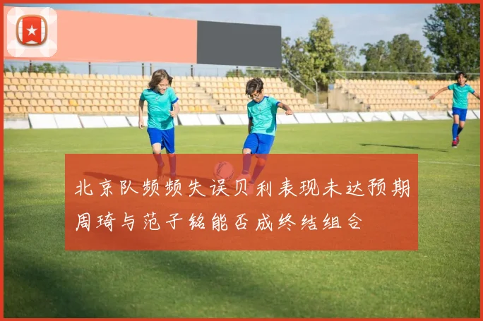 北京队频频失误贝利表现未达预期周琦与范子铭能否成终结组合