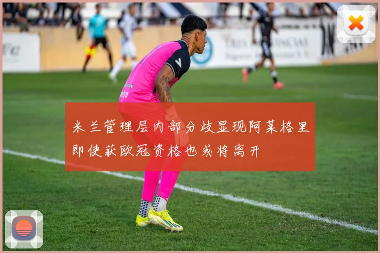 米兰管理层内部分歧显现阿莱格里即使获欧冠资格也或将离开
