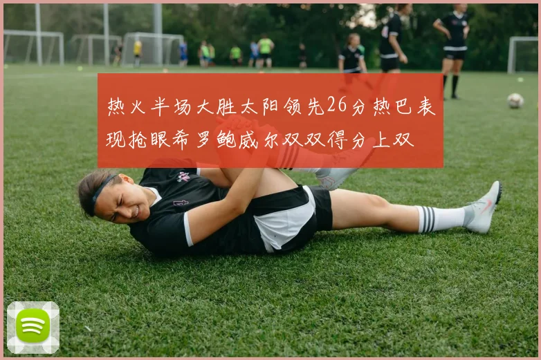热火半场大胜太阳领先26分热巴表现抢眼希罗鲍威尔双双得分上双