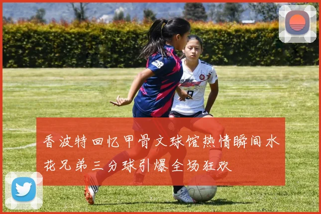 香波特回忆甲骨文球馆热情瞬间水花兄弟三分球引爆全场狂欢