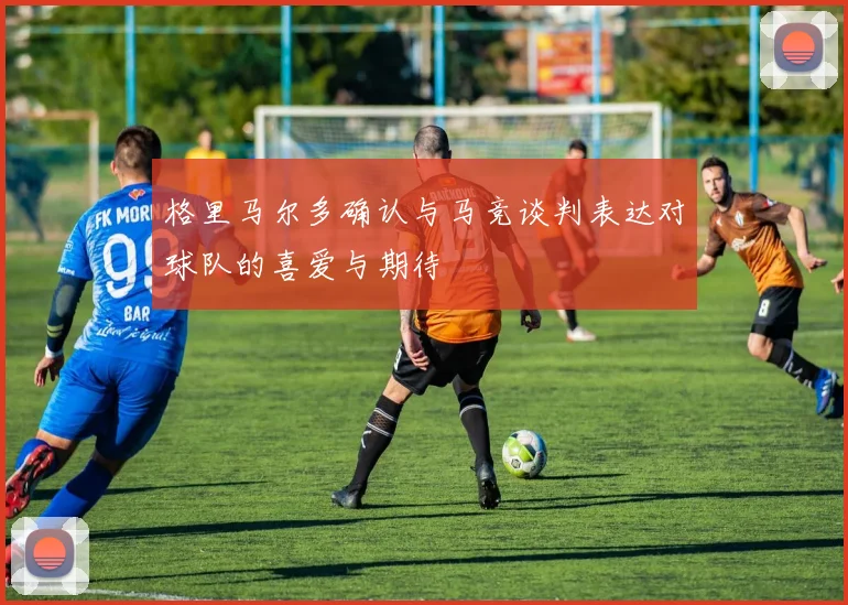 格里马尔多确认与马竞谈判表达对球队的喜爱与期待