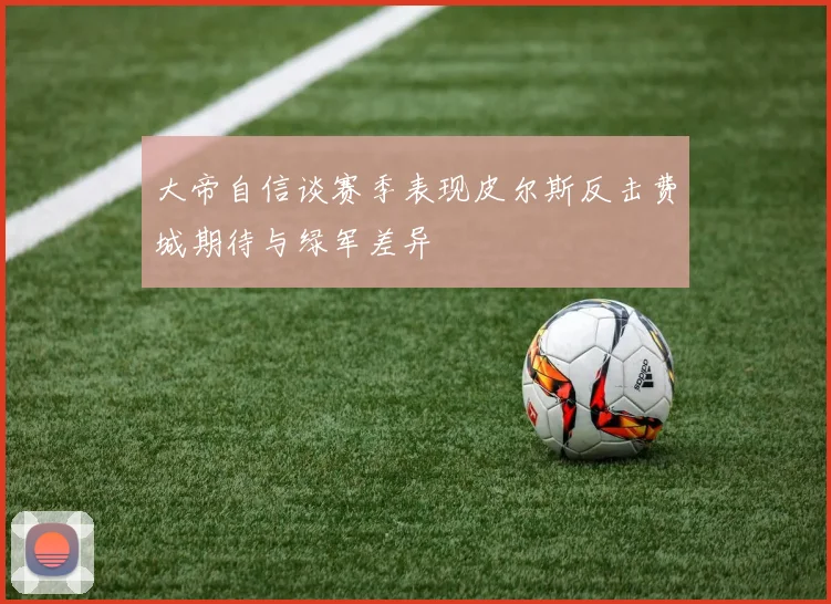 大帝自信谈赛季表现皮尔斯反击费城期待与绿军差异