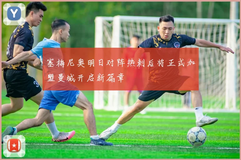 塞梅尼奥明日对阵热刺后将正式加盟曼城开启新篇章