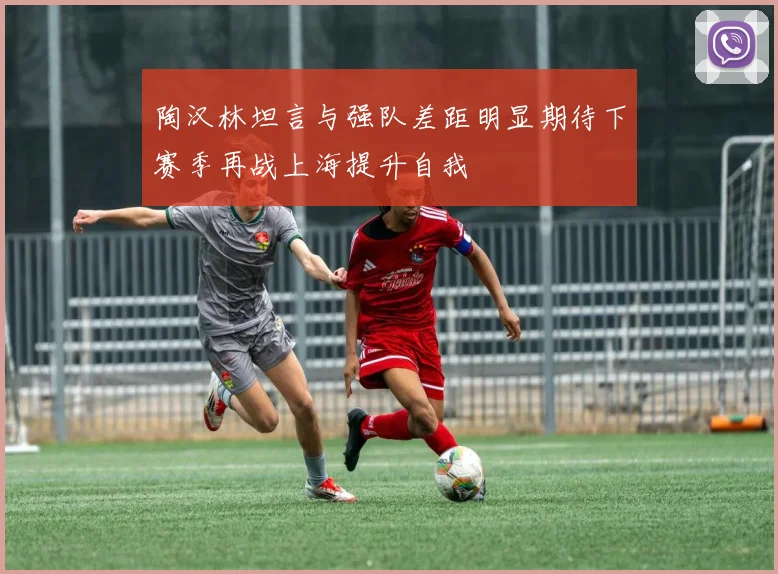 陶汉林坦言与强队差距明显期待下赛季再战上海提升自我
