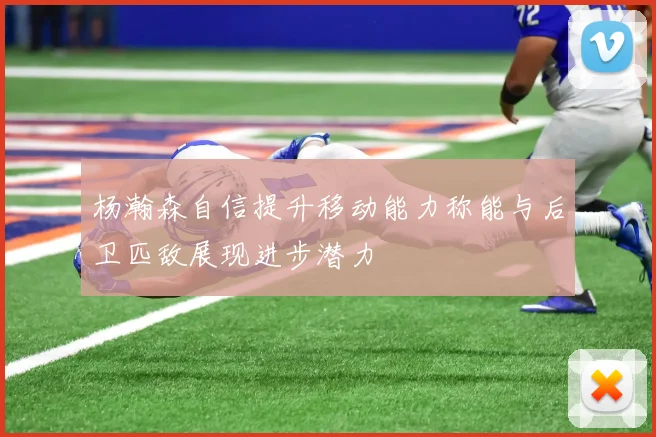 杨瀚森自信提升移动能力称能与后卫匹敌展现进步潜力
