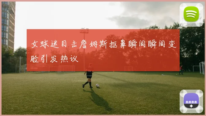 女球迷目击詹姆斯抠鼻瞬间瞬间变脸引发热议