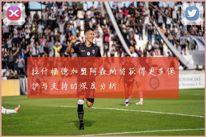 拉什福德加盟阿森纳将获得更多保护与支持的深度分析