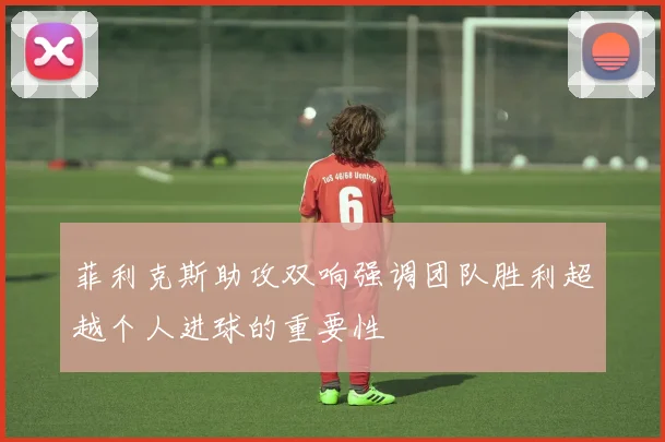 菲利克斯助攻双响强调团队胜利超越个人进球的重要性