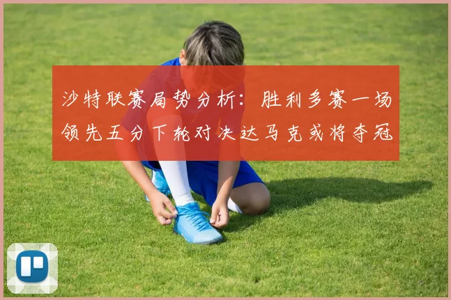 沙特联赛局势分析：胜利多赛一场领先五分下轮对决达马克或将夺冠