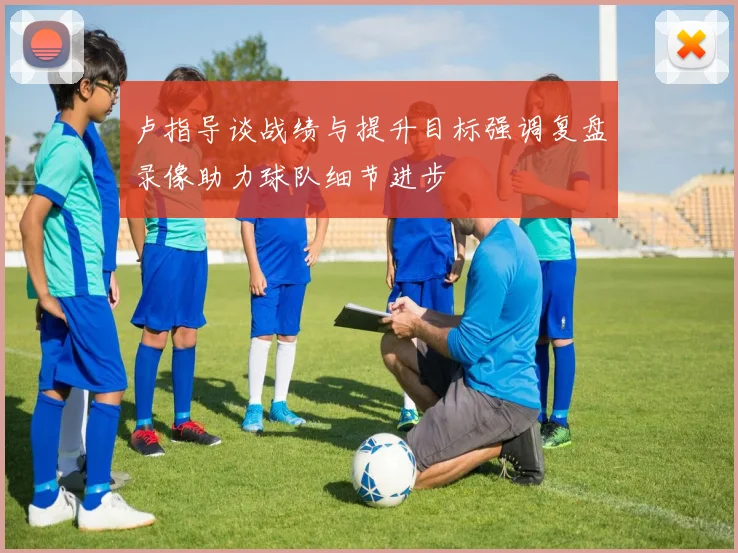卢指导谈战绩与提升目标强调复盘录像助力球队细节进步