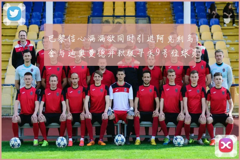 巴黎信心满满欲同时引进阿克利乌舍与迪奥曼德并积极寻求9号位球员