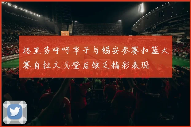 格里芬呼吁华子与锡安参赛扣篮大赛自拉文戈登后缺乏精彩表现