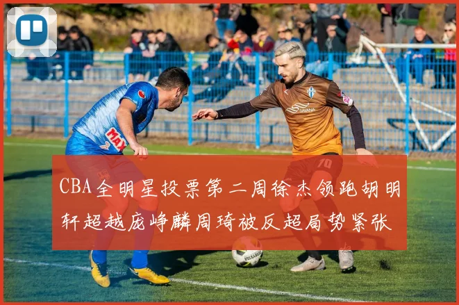 CBA全明星投票第二周徐杰领跑胡明轩超越庞峥麟周琦被反超局势紧张