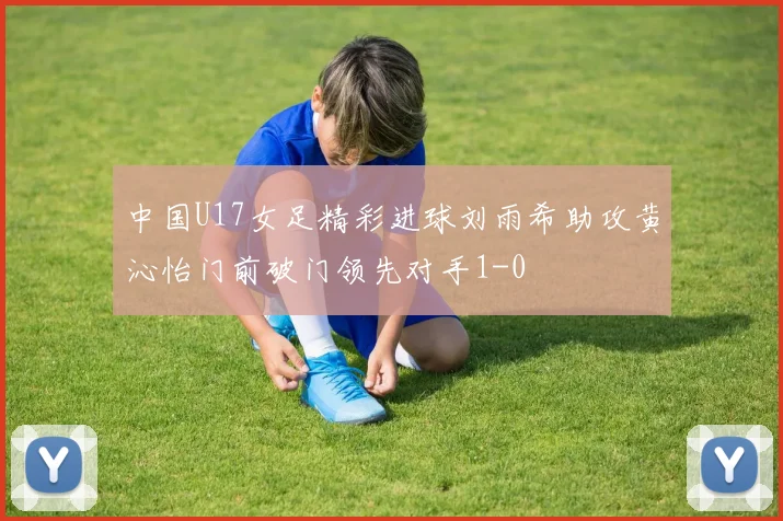 中国U17女足精彩进球刘雨希助攻黄沁怡门前破门领先对手1-0