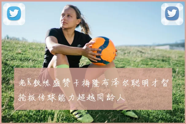 老K教练盛赞卡梅隆布泽尔聪明才智抢板传球能力超越同龄人