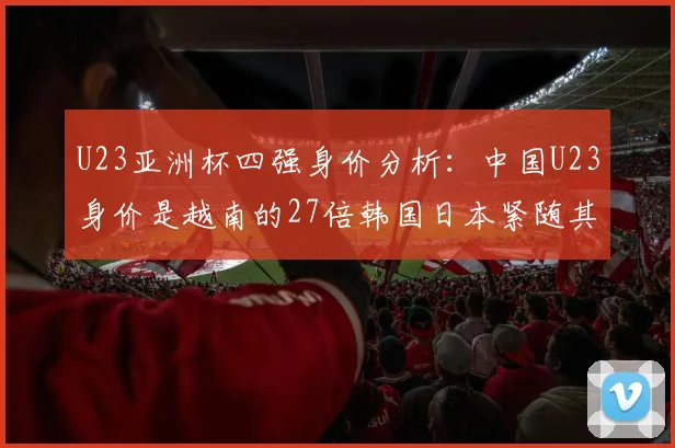 U23亚洲杯四强身价分析：中国U23身价是越南的27倍韩国日本紧随其后
