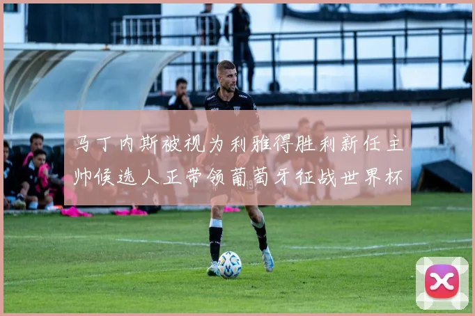 马丁内斯被视为利雅得胜利新任主帅候选人正带领葡萄牙征战世界杯