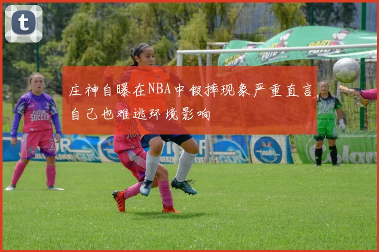 庄神自曝在NBA中假摔现象严重直言自己也难逃环境影响