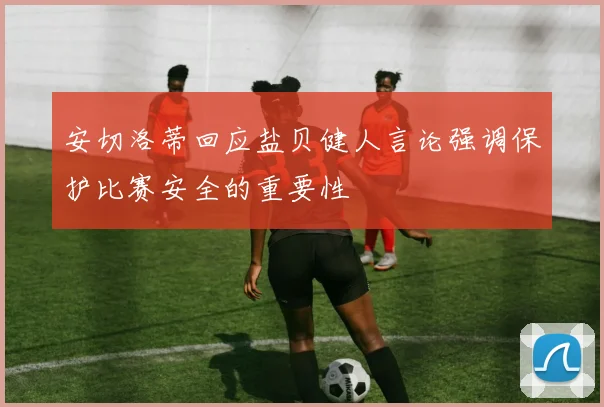 安切洛蒂回应盐贝健人言论强调保护比赛安全的重要性